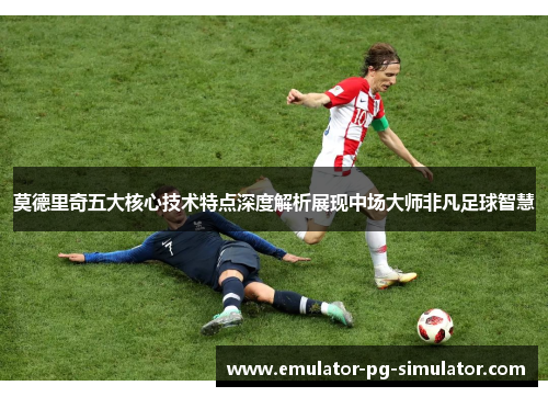 莫德里奇五大核心技术特点深度解析展现中场大师非凡足球智慧 莫德里奇五大核心技术特点深度解析展现中场大师非凡足球智慧