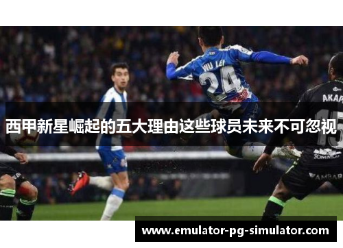 西甲新星崛起的五大理由这些球员未来不可忽视 西甲新星崛起的五大理由这些球员未来不可忽视
