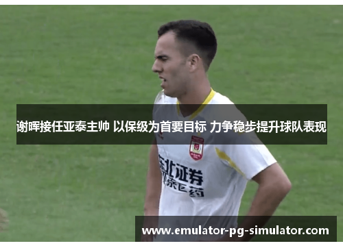 谢晖接任亚泰主帅 以保级为首要目标 力争稳步提升球队表现 谢晖接任亚泰主帅 以保级为首要目标 力争稳步提升球队表现