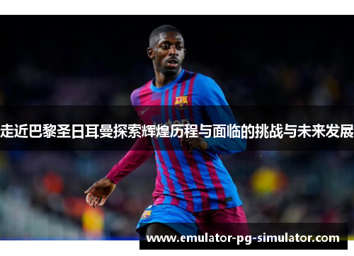 走近巴黎圣日耳曼探索辉煌历程与面临的挑战与未来发展 走近巴黎圣日耳曼探索辉煌历程与面临的挑战与未来发展