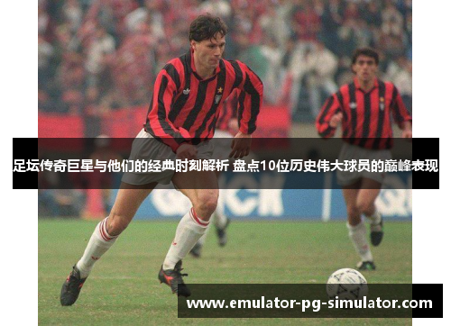 足坛传奇巨星与他们的经典时刻解析 盘点10位历史伟大球员的巅峰表现