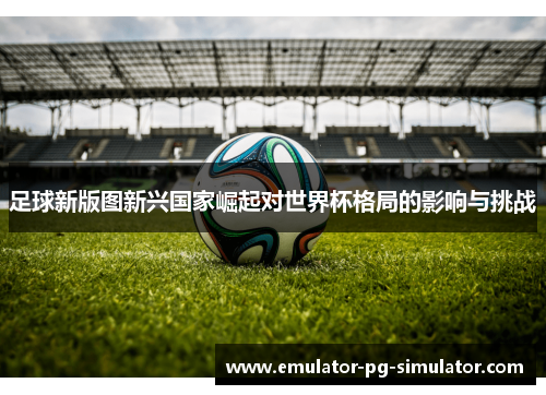 足球新版图新兴国家崛起对世界杯格局的影响与挑战 足球新版图新兴国家崛起对世界杯格局的影响与挑战