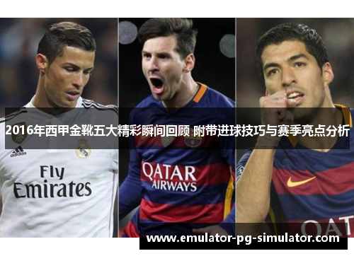 2016年西甲金靴五大精彩瞬间回顾 附带进球技巧与赛季亮点分析
