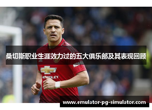 桑切斯职业生涯效力过的五大俱乐部及其表现回顾 桑切斯职业生涯效力过的五大俱乐部及其表现回顾