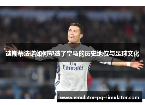 迪斯蒂法诺如何塑造了皇马的历史地位与足球文化