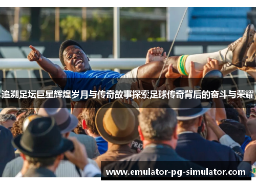 追溯足坛巨星辉煌岁月与传奇故事探索足球传奇背后的奋斗与荣耀
