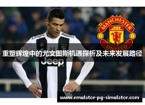 重塑辉煌中的尤文图斯机遇探析及未来发展路径 重塑辉煌中的尤文图斯机遇探析及未来发展路径