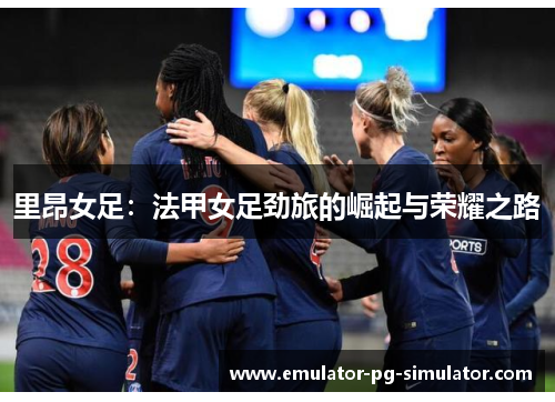 里昂女足:法甲女足劲旅的崛起与荣耀之路 里昂女足:法甲女足劲旅的崛起与荣耀之路