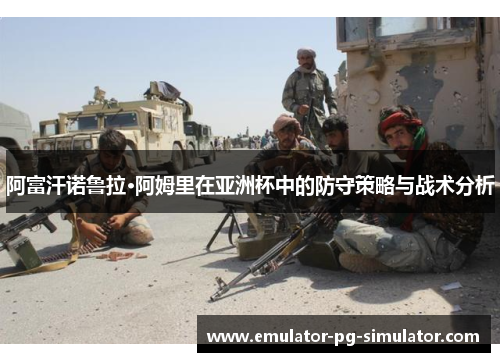 阿富汗诺鲁拉·阿姆里在亚洲杯中的防守策略与战术分析 阿富汗诺鲁拉·阿姆里在亚洲杯中的防守策略与战术分析