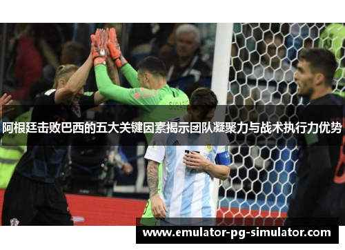 阿根廷击败巴西的五大关键因素揭示团队凝聚力与战术执行力优势