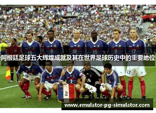阿根廷足球五大辉煌成就及其在世界足球历史中的重要地位