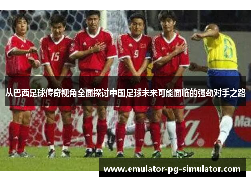 从巴西足球传奇视角全面探讨中国足球未来可能面临的强劲对手之路 从巴西足球传奇视角全面探讨中国足球未来可能面临的强劲对手之路