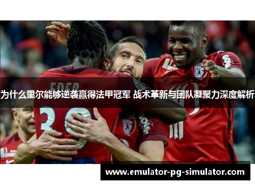 为什么里尔能够逆袭赢得法甲冠军 战术革新与团队凝聚力深度解析 为什么里尔能够逆袭赢得法甲冠军 战术革新与团队凝聚力深度解析