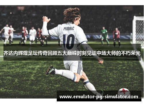 齐达内辉煌足坛传奇回顾五大巅峰时刻见证中场大师的不朽荣光