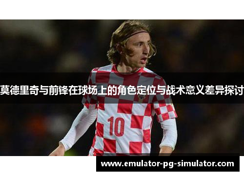 莫德里奇与前锋在球场上的角色定位与战术意义差异探讨