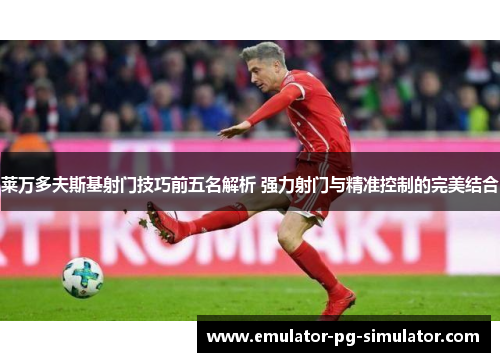 莱万多夫斯基射门技巧前五名解析 强力射门与精准控制的完美结合