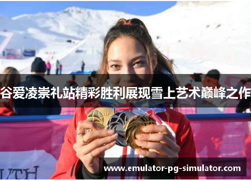 谷爱凌崇礼站精彩胜利展现雪上艺术巅峰之作 谷爱凌崇礼站精彩胜利展现雪上艺术巅峰之作