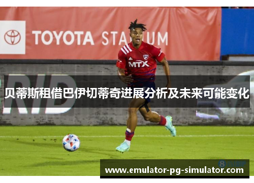 贝蒂斯租借巴伊切蒂奇进展分析及未来可能变化 贝蒂斯租借巴伊切蒂奇进展分析及未来可能变化