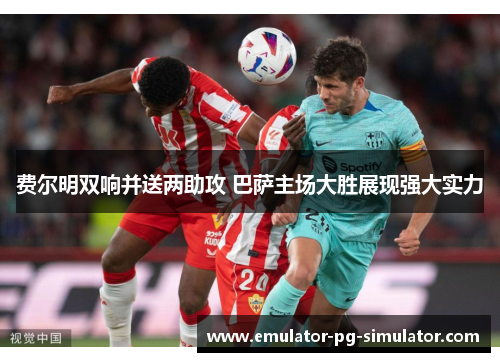 费尔明双响并送两助攻 巴萨主场大胜展现强大实力 费尔明双响并送两助攻 巴萨主场大胜展现强大实力