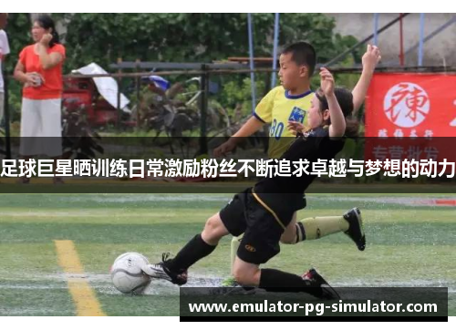 足球巨星晒训练日常激励粉丝不断追求卓越与梦想的动力 足球巨星晒训练日常激励粉丝不断追求卓越与梦想的动力