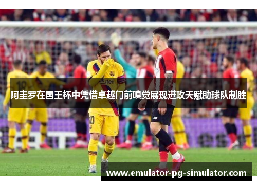 阿圭罗在国王杯中凭借卓越门前嗅觉展现进攻天赋助球队制胜