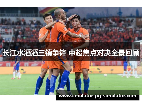 长江水滔滔三镇争锋 中超焦点对决全景回顾 长江水滔滔三镇争锋 中超焦点对决全景回顾