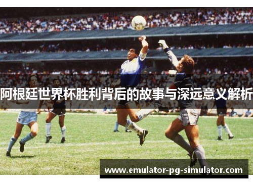 阿根廷世界杯胜利背后的故事与深远意义解析 阿根廷世界杯胜利背后的故事与深远意义解析