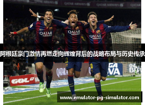 阿根廷豪门激情再燃走向辉煌背后的战略布局与历史传承