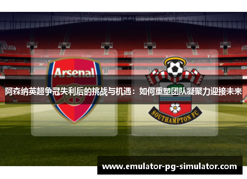 阿森纳英超争冠失利后的挑战与机遇:如何重塑团队凝聚力迎接未来 阿森纳英超争冠失利后的挑战与机遇:如何重塑团队凝聚力迎接未来