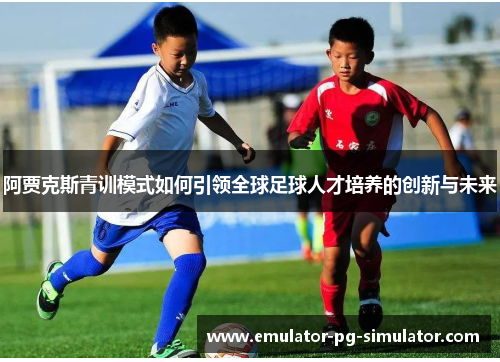 阿贾克斯青训模式如何引领全球足球人才培养的创新与未来 阿贾克斯青训模式如何引领全球足球人才培养的创新与未来