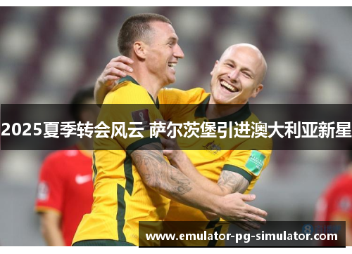 2025夏季转会风云 萨尔茨堡引进澳大利亚新星 2025夏季转会风云 萨尔茨堡引进澳大利亚新星