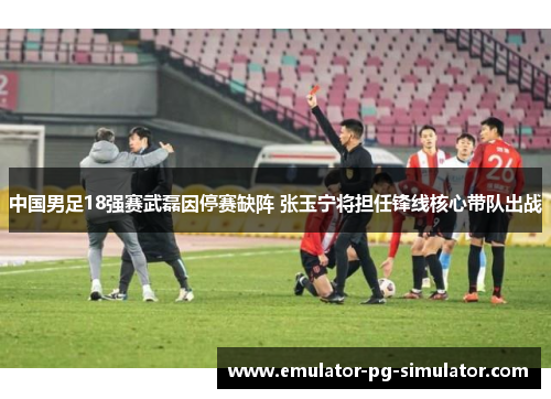 中国男足18强赛武磊因停赛缺阵 张玉宁将担任锋线核心带队出战