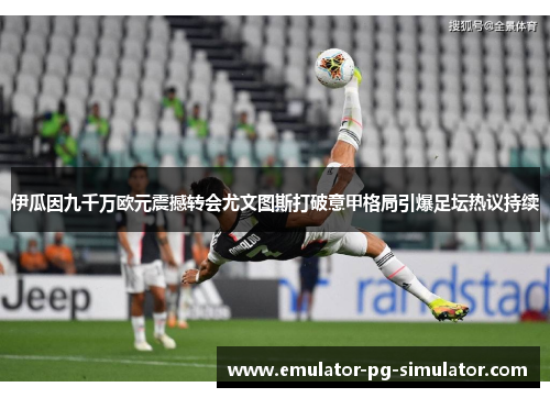 伊瓜因九千万欧元震撼转会尤文图斯打破意甲格局引爆足坛热议持续 伊瓜因九千万欧元震撼转会尤文图斯打破意甲格局引爆足坛热议持续