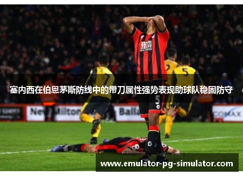 塞内西在伯恩茅斯防线中的带刀属性强势表现助球队稳固防守 塞内西在伯恩茅斯防线中的带刀属性强势表现助球队稳固防守