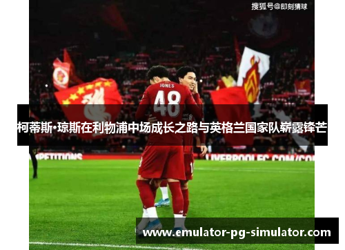 柯蒂斯·琼斯在利物浦中场成长之路与英格兰国家队崭露锋芒