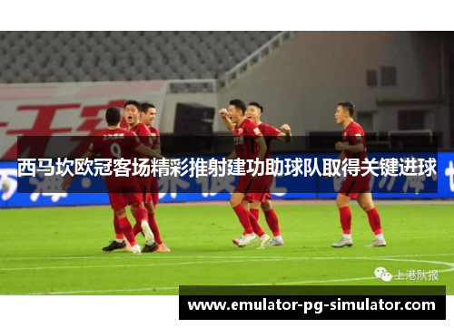 西马坎欧冠客场精彩推射建功助球队取得关键进球 西马坎欧冠客场精彩推射建功助球队取得关键进球