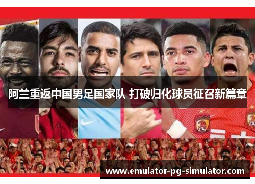 阿兰重返中国男足国家队 打破归化球员征召新篇章