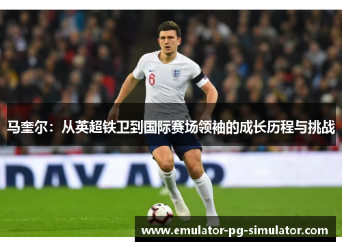 马奎尔：从英超铁卫到国际赛场领袖的成长历程与挑战