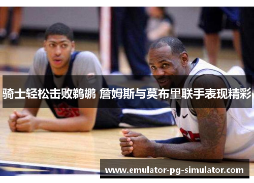 骑士轻松击败鹈鹕 詹姆斯与莫布里联手表现精彩