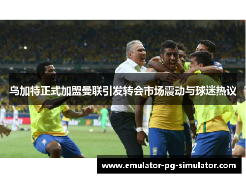 乌加特正式加盟曼联引发转会市场震动与球迷热议