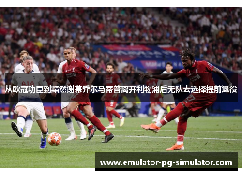 从欧冠功臣到黯然谢幕乔尔马蒂普离开利物浦后无队去选择提前退役