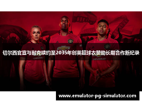 切尔西官宣与耐克续约至2035年创英超球衣赞助长期合作新纪录