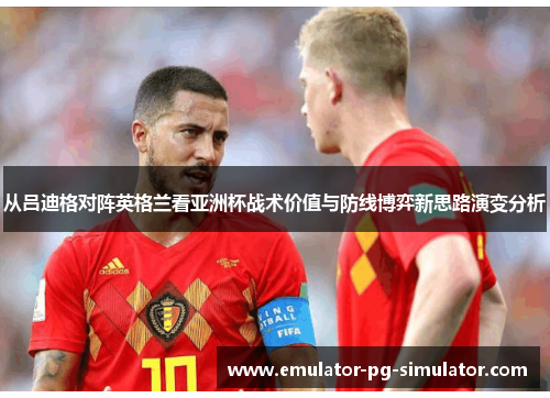 从吕迪格对阵英格兰看亚洲杯战术价值与防线博弈新思路演变分析 从吕迪格对阵英格兰看亚洲杯战术价值与防线博弈新思路演变分析